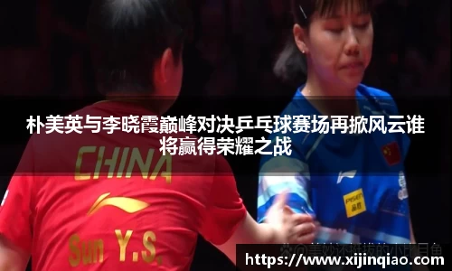 朴美英与李晓霞巅峰对决乒乓球赛场再掀风云谁将赢得荣耀之战